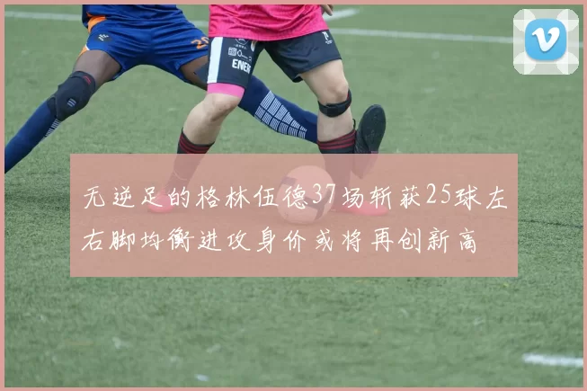 无逆足的格林伍德37场斩获25球左右脚均衡进攻身价或将再创新高