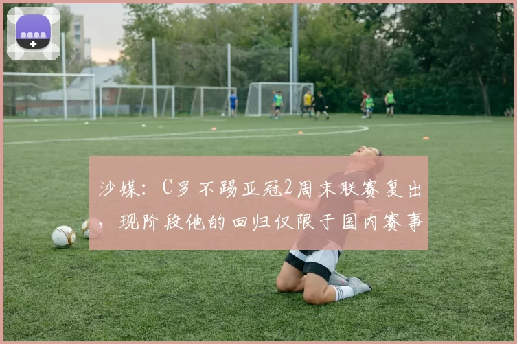 沙媒：C罗不踢亚冠2周末联赛复出，现阶段他的回归仅限于国内赛事