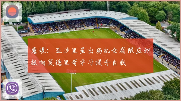 意媒：亚沙里虽出场机会有限应积极向莫德里奇学习提升自我