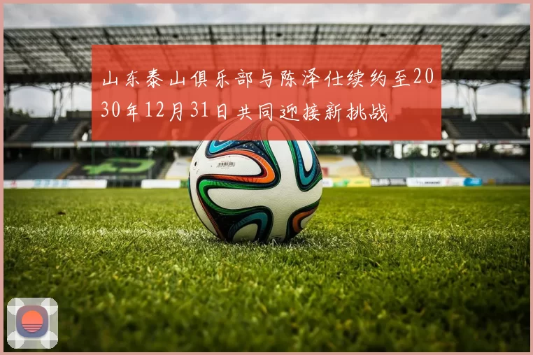 山东泰山俱乐部与陈泽仕续约至2030年12月31日共同迎接新挑战
