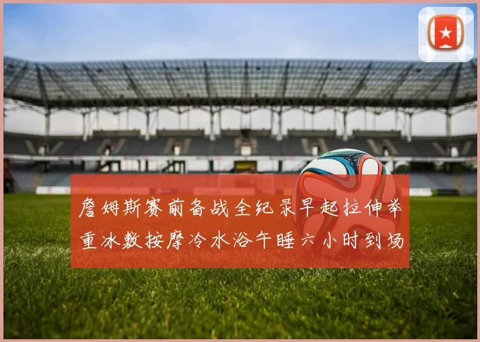 詹姆斯赛前备战全纪录早起拉伸举重冰敷按摩冷水浴午睡六小时到场准备