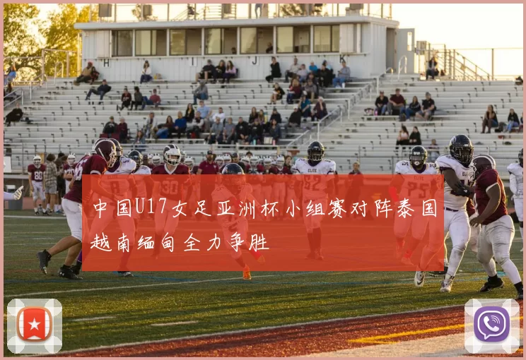 中国U17女足亚洲杯小组赛对阵泰国越南缅甸全力争胜