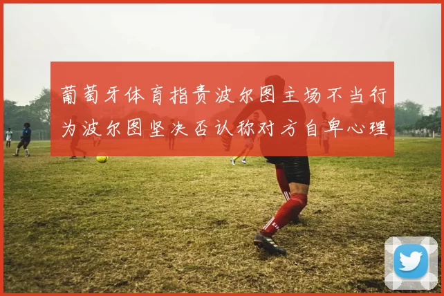 葡萄牙体育指责波尔图主场不当行为波尔图坚决否认称对方自卑心理作祟
