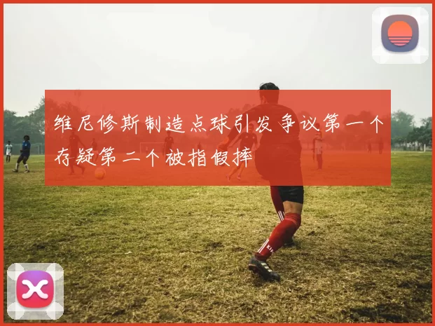 维尼修斯制造点球引发争议第一个存疑第二个被指假摔