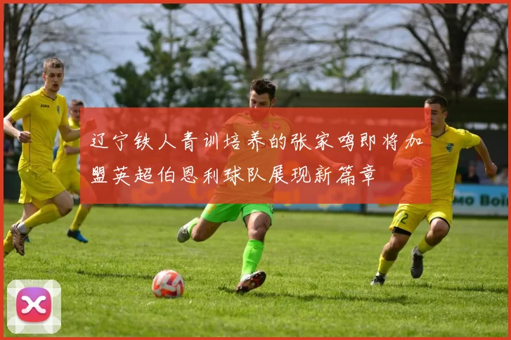 辽宁铁人青训培养的张家鸣即将加盟英超伯恩利球队展现新篇章