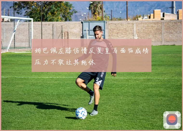姆巴佩左膝伤情反复皇马面临成绩压力不敢让其轮休