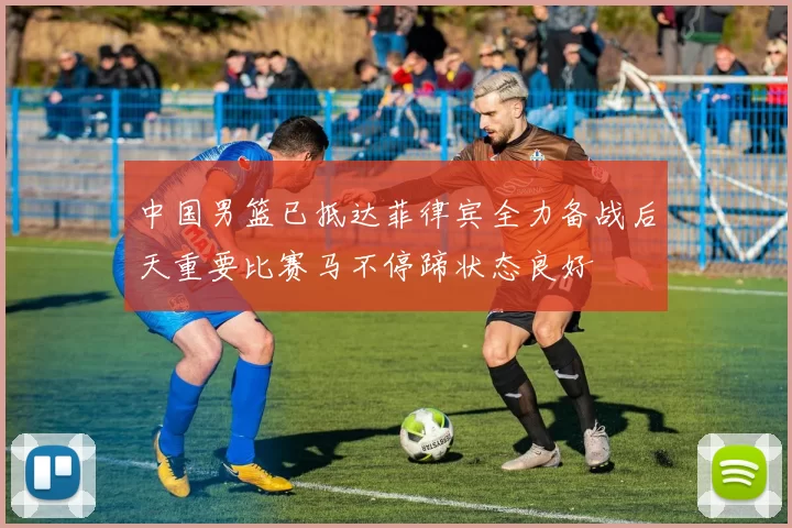 中国男篮已抵达菲律宾全力备战后天重要比赛马不停蹄状态良好