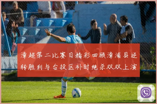 漳超第二比赛日精彩回顾漳浦县逆转胜利与台投区补时绝杀双双上演