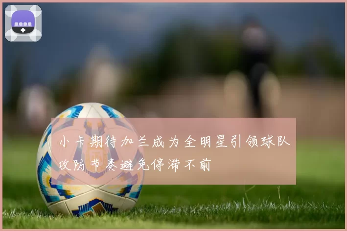 小卡期待加兰成为全明星引领球队攻防节奏避免停滞不前