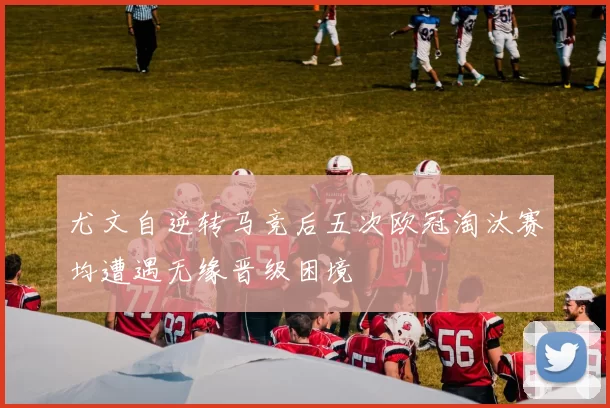尤文自逆转马竞后五次欧冠淘汰赛均遭遇无缘晋级困境