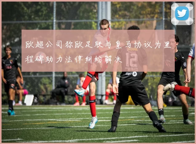 欧超公司称欧足联与皇马协议为里程碑助力法律纠纷解决