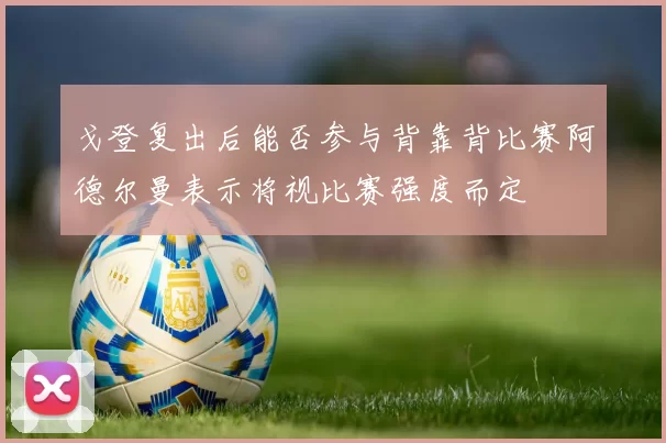 戈登复出后能否参与背靠背比赛阿德尔曼表示将视比赛强度而定