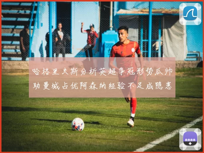 哈格里夫斯分析英超争冠形势瓜帅助曼城占优阿森纳经验不足成隐患