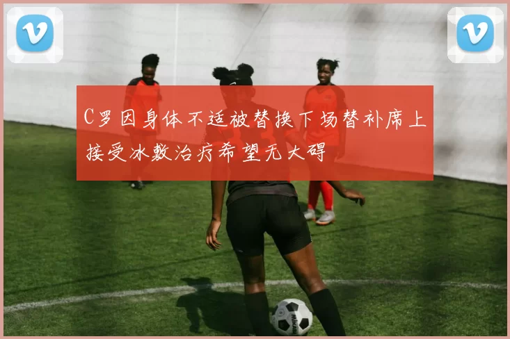 C罗因身体不适被替换下场替补席上接受冰敷治疗希望无大碍