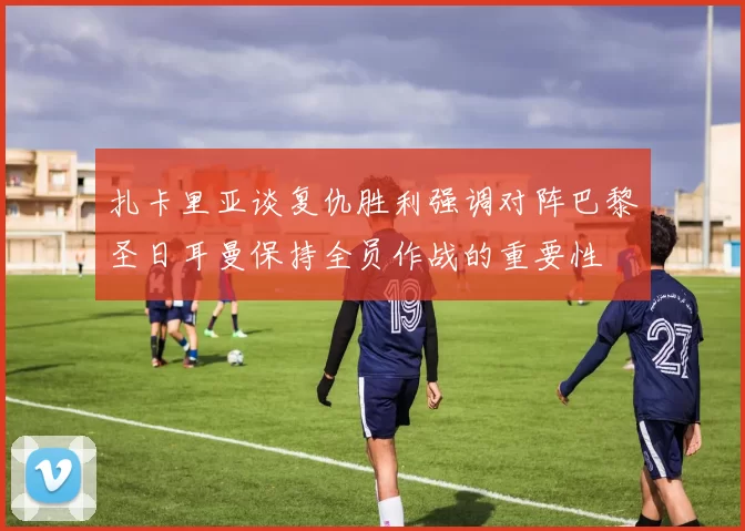 扎卡里亚谈复仇胜利强调对阵巴黎圣日耳曼保持全员作战的重要性