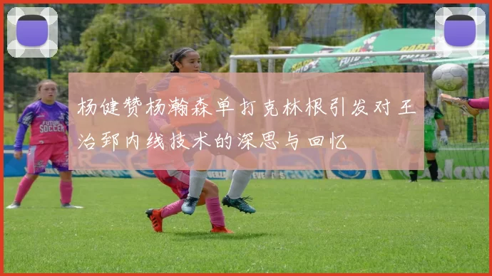 杨健赞杨瀚森单打克林根引发对王治郅内线技术的深思与回忆