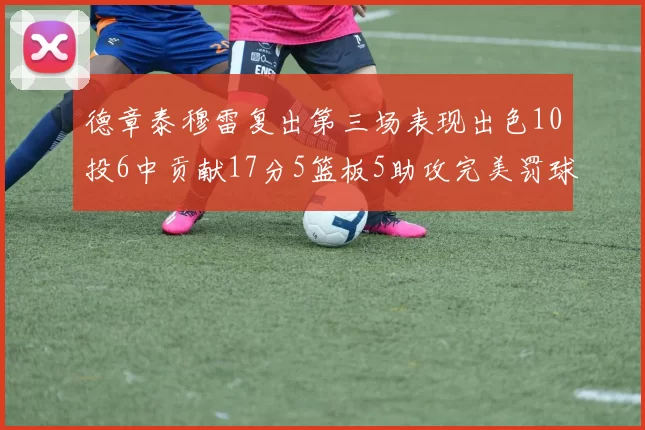 德章泰穆雷复出第三场表现出色10投6中贡献17分5篮板5助攻完美罚球4中4