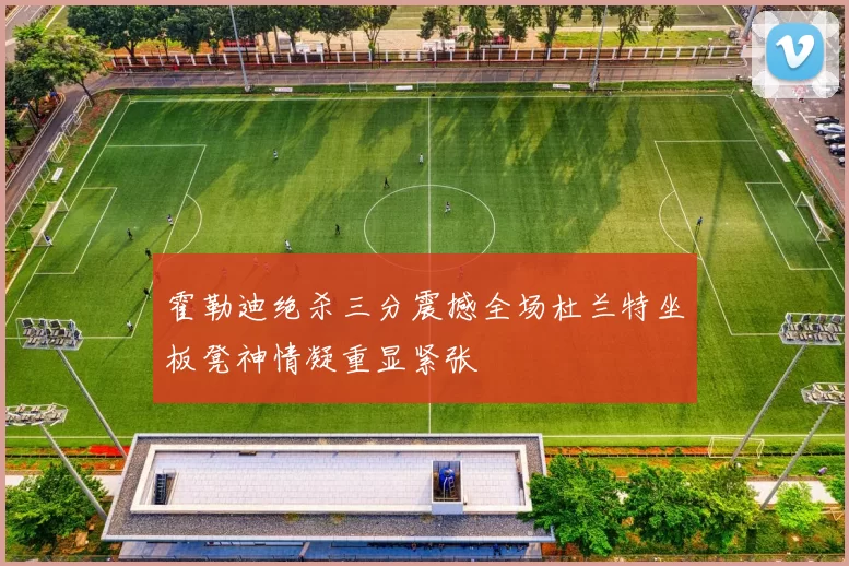 霍勒迪绝杀三分震撼全场杜兰特坐板凳神情凝重显紧张