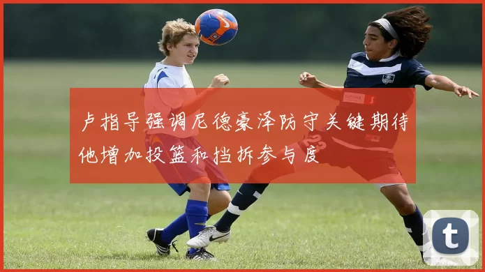 卢指导强调尼德豪泽防守关键期待他增加投篮和挡拆参与度