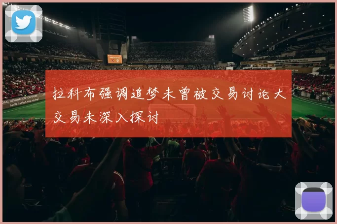 拉科布强调追梦未曾被交易讨论大交易未深入探讨