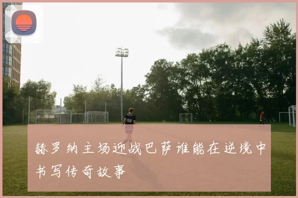 赫罗纳主场迎战巴萨谁能在逆境中书写传奇故事