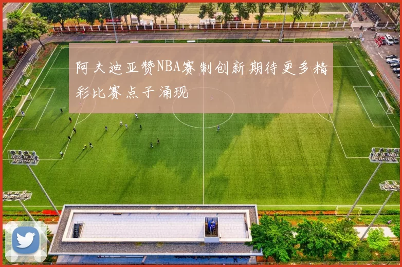 阿夫迪亚赞NBA赛制创新期待更多精彩比赛点子涌现