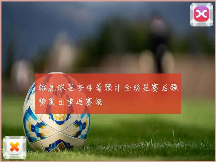 雄鹿球星字母哥预计全明星赛后强势复出重返赛场