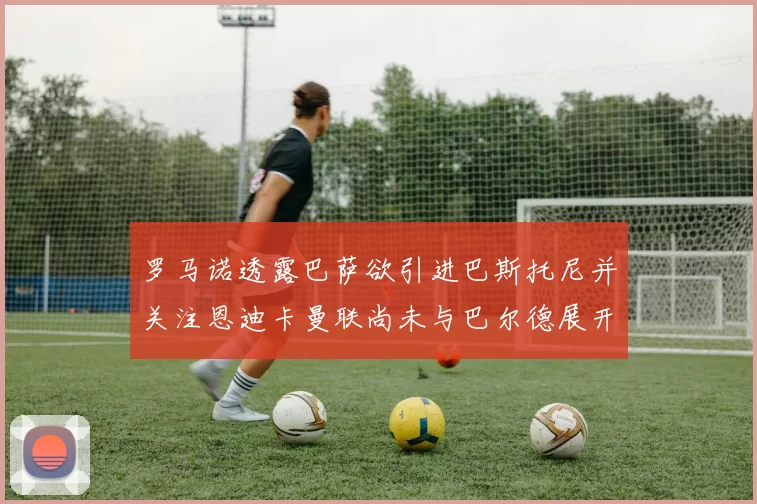 罗马诺透露巴萨欲引进巴斯托尼并关注恩迪卡曼联尚未与巴尔德展开谈判