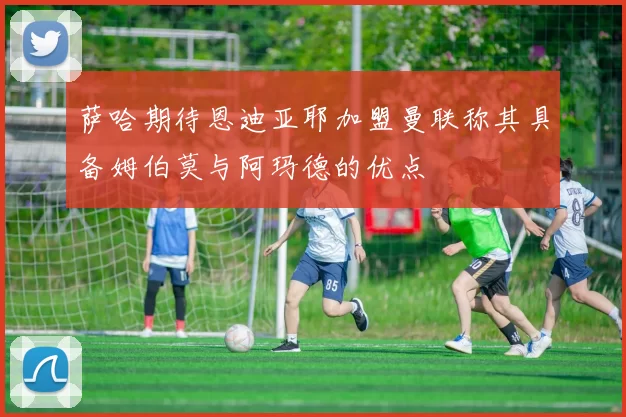 萨哈期待恩迪亚耶加盟曼联称其具备姆伯莫与阿玛德的优点