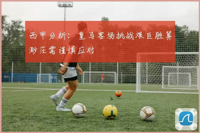 西甲分析：皇马客场挑战艰巨胜算渺茫需谨慎应对