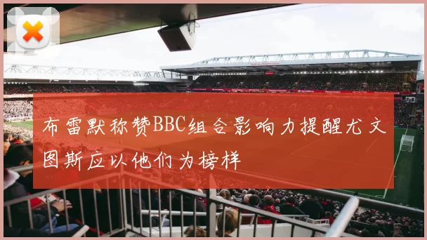 布雷默称赞BBC组合影响力提醒尤文图斯应以他们为榜样