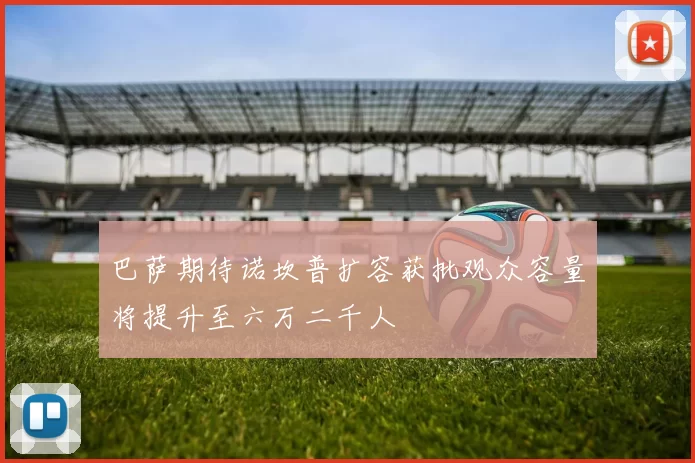 巴萨期待诺坎普扩容获批观众容量将提升至六万二千人
