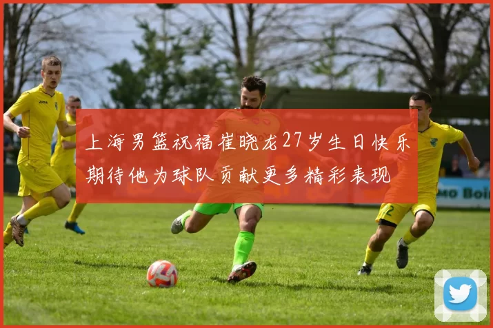 上海男篮祝福崔晓龙27岁生日快乐期待他为球队贡献更多精彩表现