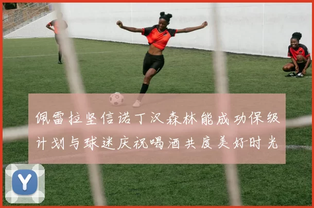 佩雷拉坚信诺丁汉森林能成功保级计划与球迷庆祝喝酒共度美好时光