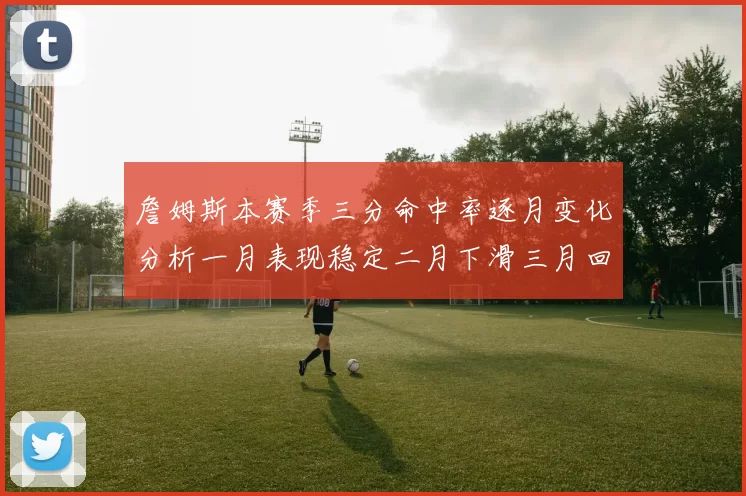 詹姆斯本赛季三分命中率逐月变化分析一月表现稳定二月下滑三月回暖