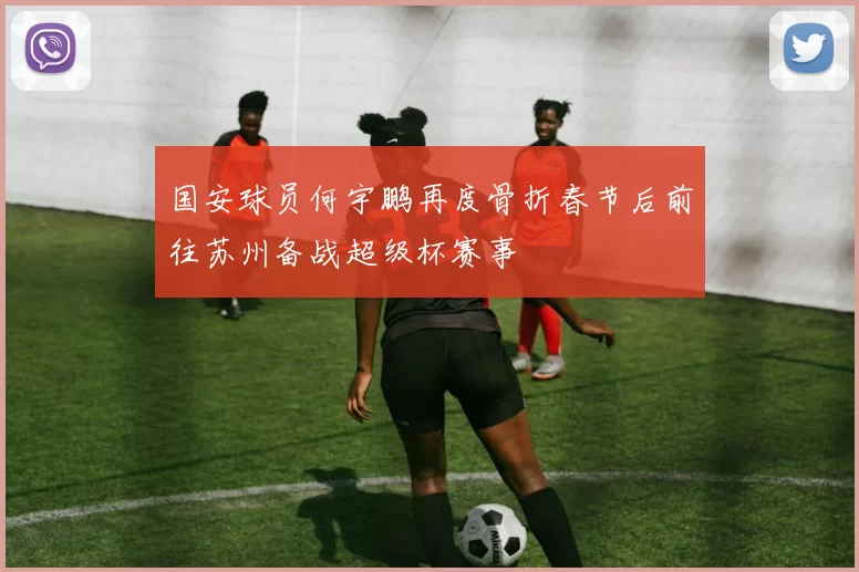 国安球员何宇鹏再度骨折春节后前往苏州备战超级杯赛事