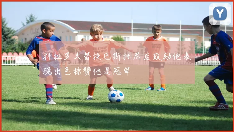 科拉罗夫替换巴斯托尼后鼓励他表现出色称赞他是冠军